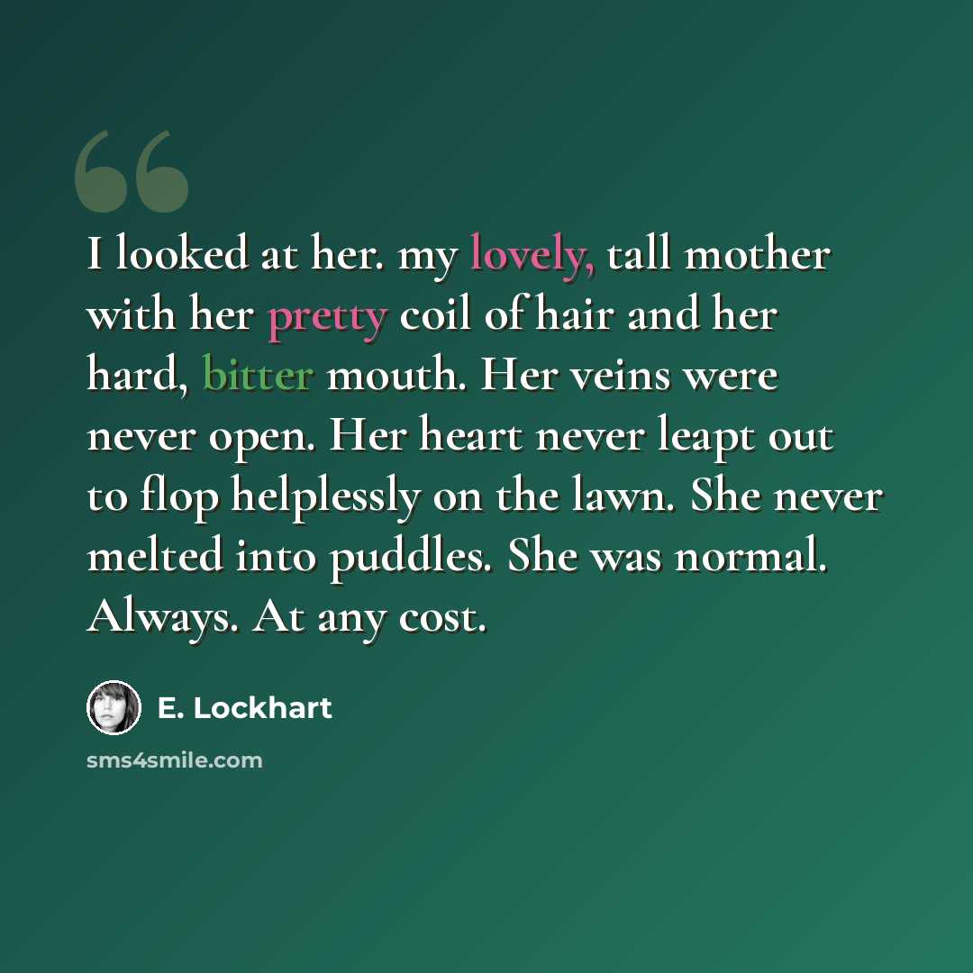 “I looked at her. my lovely, tall mother with her pretty coil of hair and her hard, bitter mouth. Her veins were never open. Her heart never leapt out to flop helplessly on the lawn. She never melted into puddles. She was normal. Always. At any cost.” quote by E. Lockhart