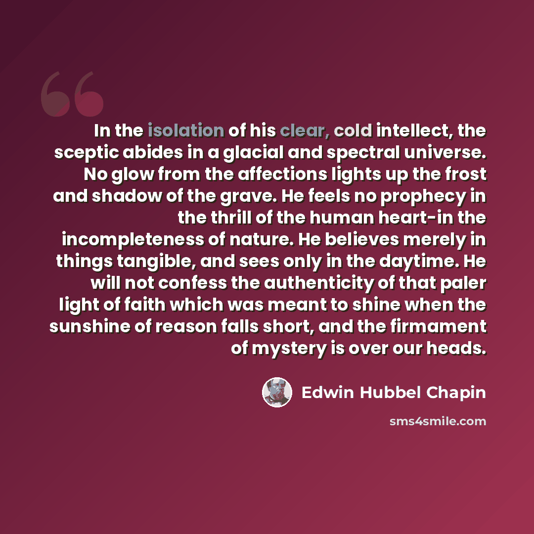 “In the isolation of his clear, cold intellect, the sceptic abides in a glacial and spectral universe. No glow from the affections lights up the frost and shadow of the grave. He feels no prophecy in the thrill of the human heart-in the incompleteness of nature. He believes merely in things…” quote by Edwin Hubbel Chapin