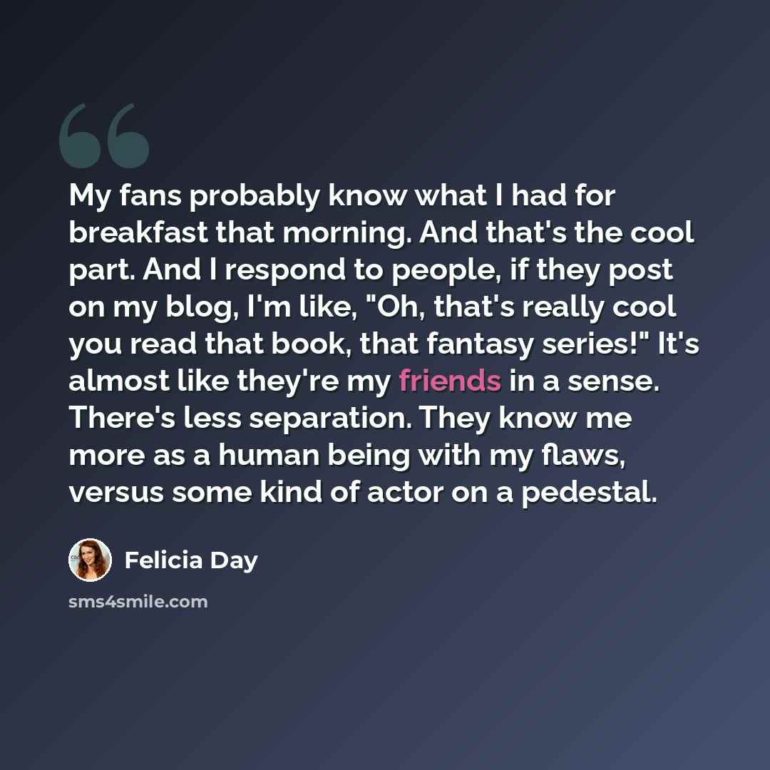 “My fans probably know what I had for breakfast that morning. And that's the cool part. And I respond to people, if they post on my blog, I'm like, "Oh, that's really cool you read that book, that fantasy series!" It's almost like they're my friends in a sense. There's less separation. They know me…” quote by Felicia Day