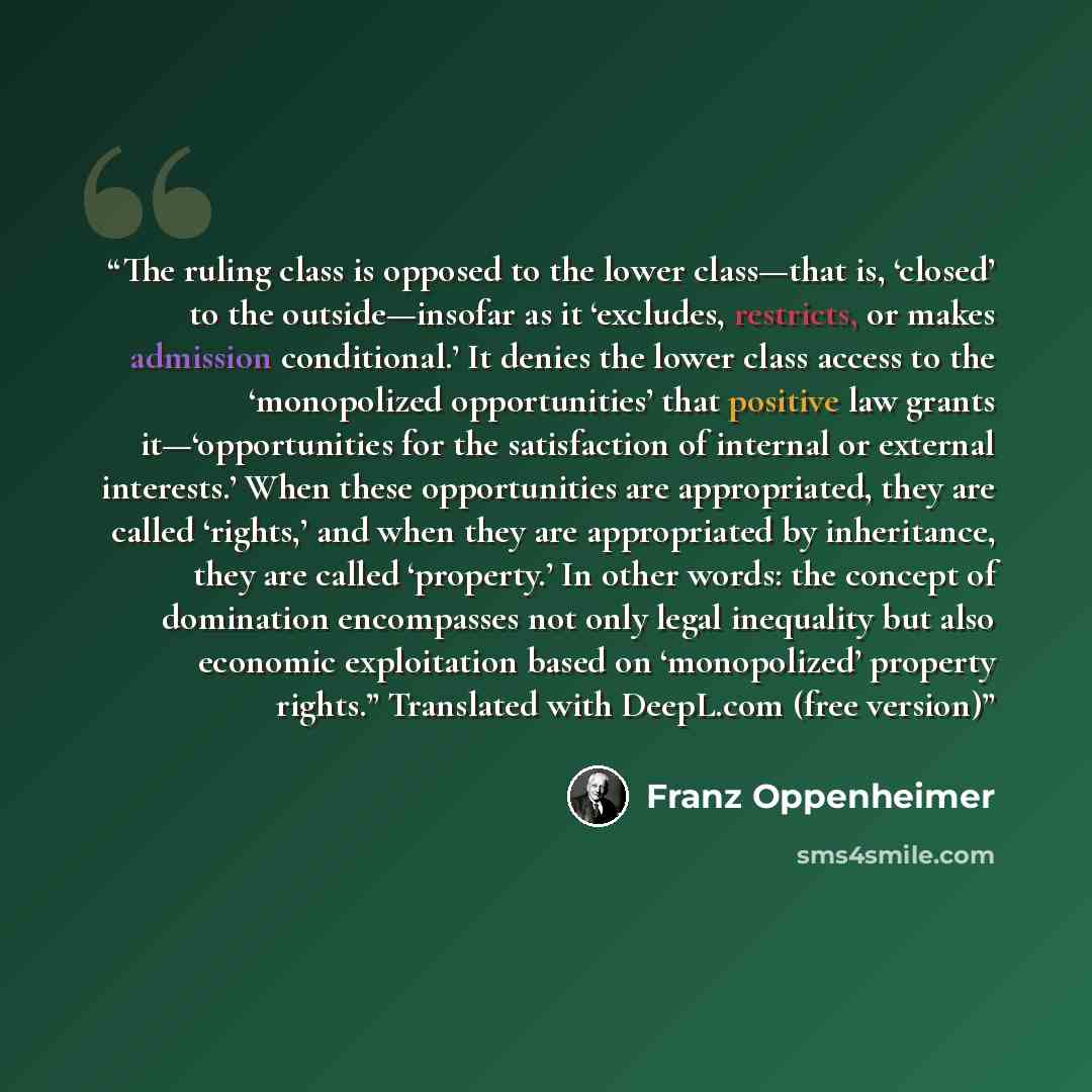 “The ruling class is opposed to the lower class—that is, ‘closed’ to the outside—insofar as it ‘excludes, restricts, or makes admission conditional.’ It denies the lower class access to the ‘monopolized opportunities’ that positive law grants it—‘opportunities for the satisfaction of internal or…” quote by Franz Oppenheimer