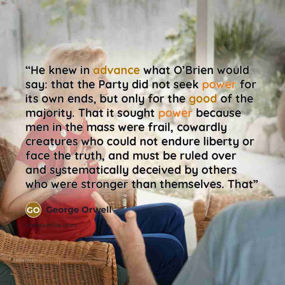 “He knew in advance what O’Brien would say: that the Party did not seek power for its own ends, but only for the good of the majority. That it sought power because men in the mass were frail, cowardly creatures who could not endure liberty or face the truth, and must be ruled over and…” quote by George Orwell