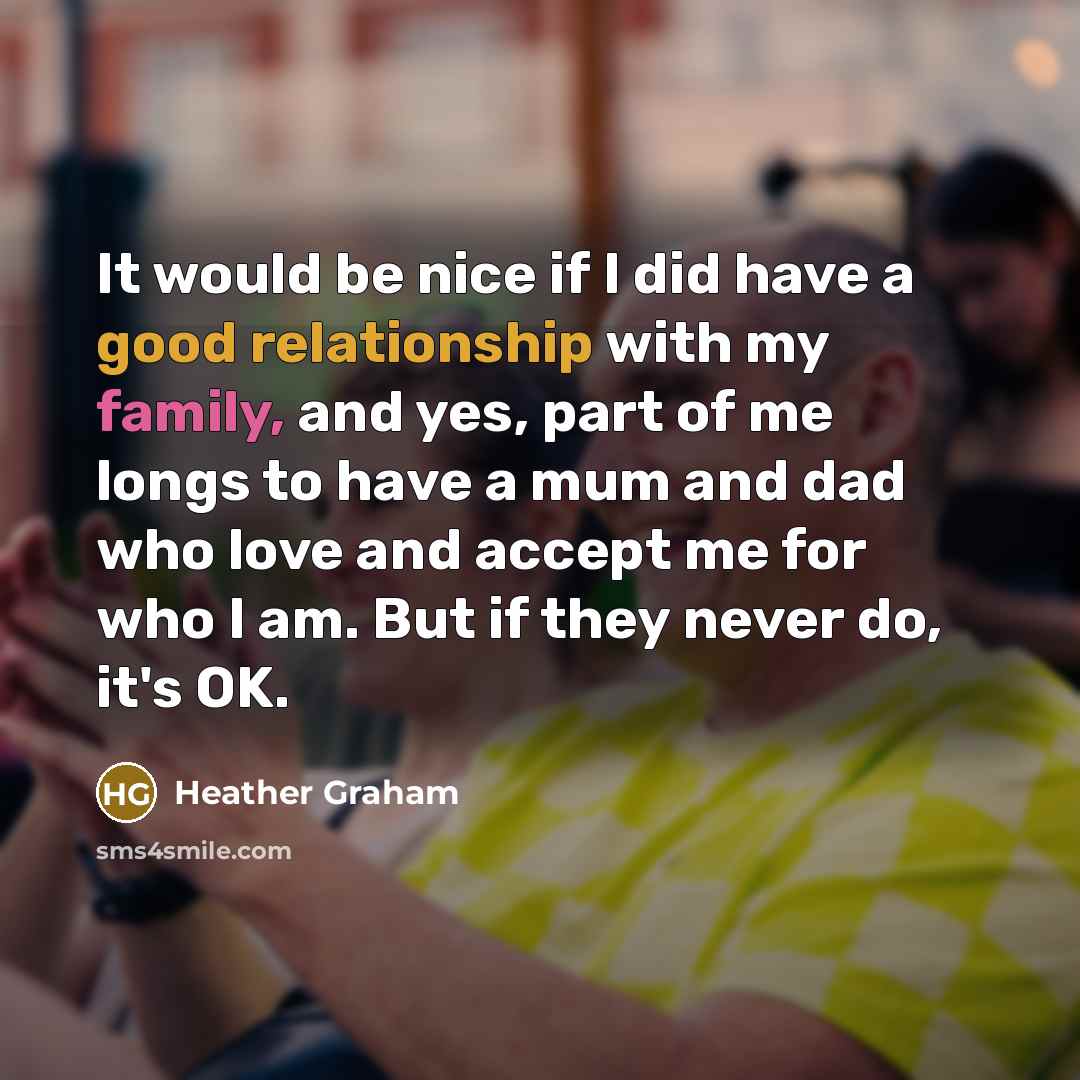 “It would be nice if I did have a good relationship with my family, and yes, part of me longs to have a mum and dad who love and accept me for who I am. But if they never do, it's OK.” quote by Heather Graham