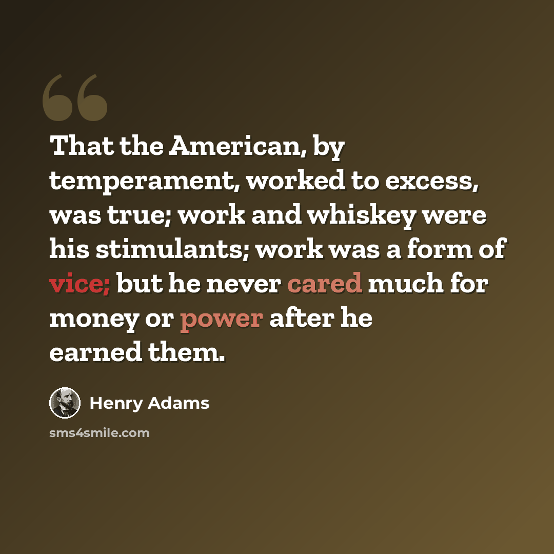 “That the American, by temperament, worked to excess, was true; work and whiskey were his stimulants; work was a form of vice; but he never cared much for money or power after he earned them.” quote by Henry Adams