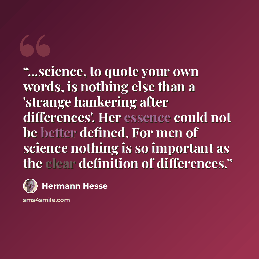 “...science, to quote your own words, is nothing else than a 'strange hankering after differences'. Her essence could not be better defined. For men of science nothing is so important as the clear definition of differences.” quote by Hermann Hesse