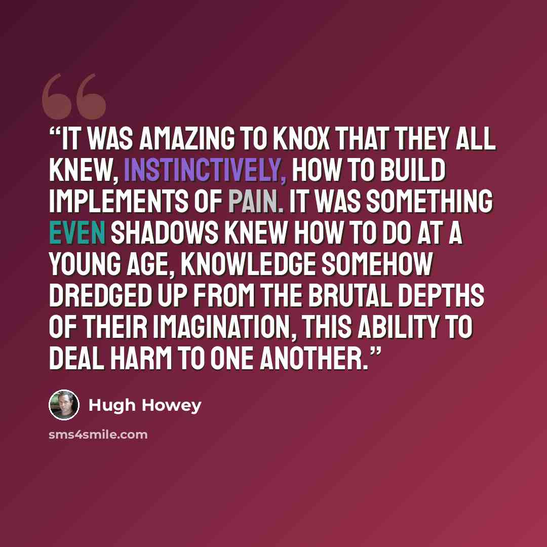 “It was amazing to Knox that they all knew, instinctively, how to build implements of pain. It was something even shadows knew how to do at a young age, knowledge somehow dredged up from the brutal depths of their imagination, this ability to deal harm to one another.” quote by Hugh Howey