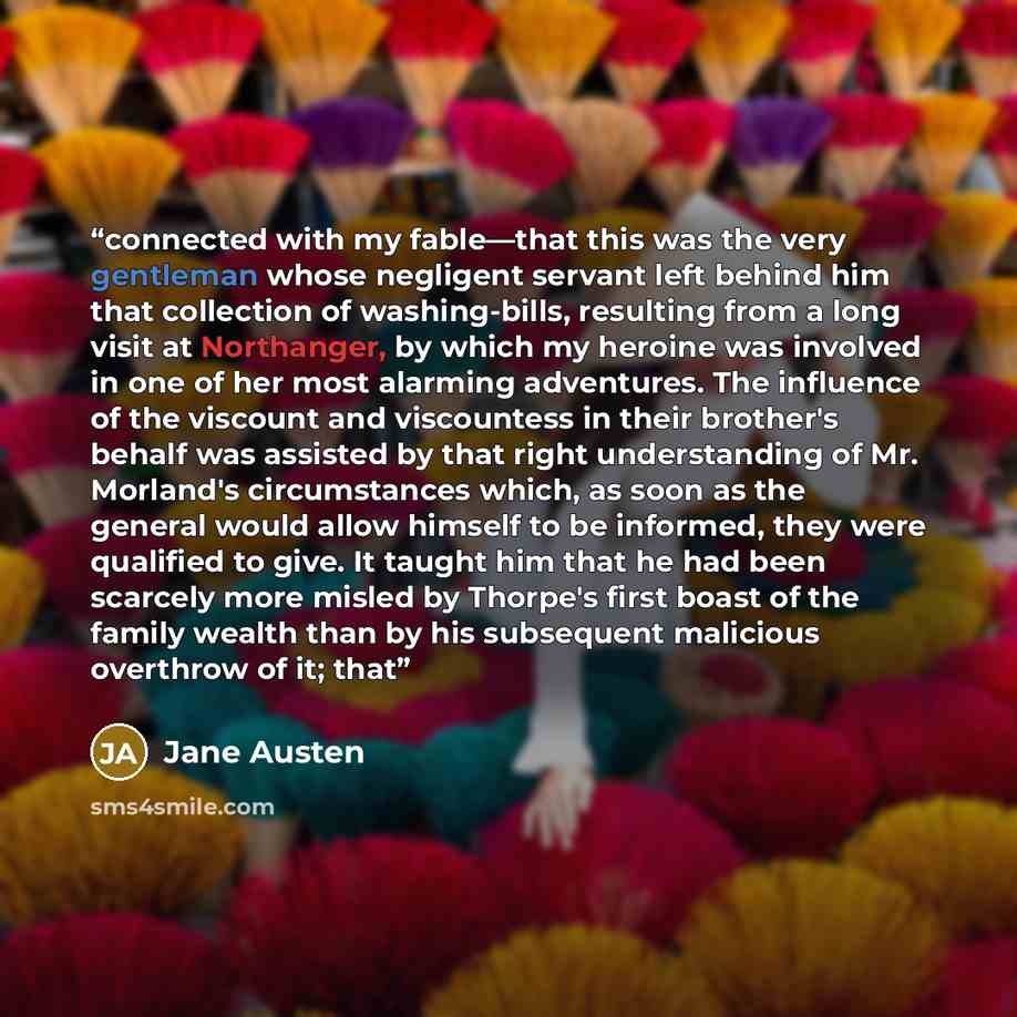 “connected with my fable—that this was the very gentleman whose negligent servant left behind him that collection of washing-bills, resulting from a long visit at Northanger, by which my heroine was involved in one of her most alarming adventures. The influence of the viscount and viscountess in…” quote by Jane Austen