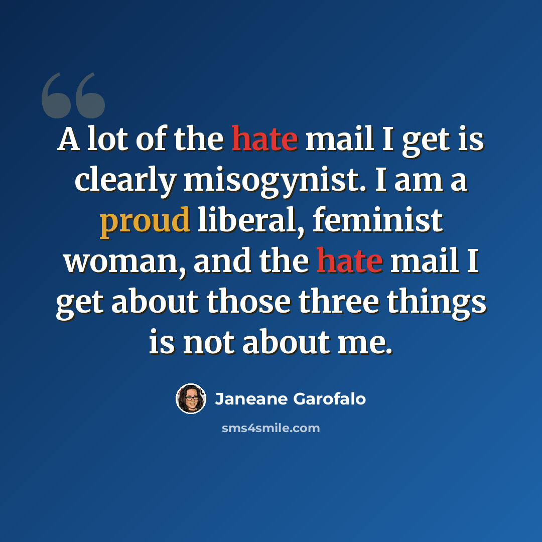 “A lot of the hate mail I get is clearly misogynist. I am a proud liberal, feminist woman, and the hate mail I get about those three things is not about me.” quote by Janeane Garofalo