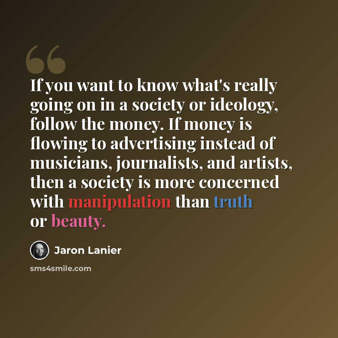 “If you want to know what's really going on in a society or ideology, follow the money. If money is flowing to advertising instead of musicians, journalists, and artists, then a society is more concerned with manipulation than truth or beauty.” quote by Jaron Lanier