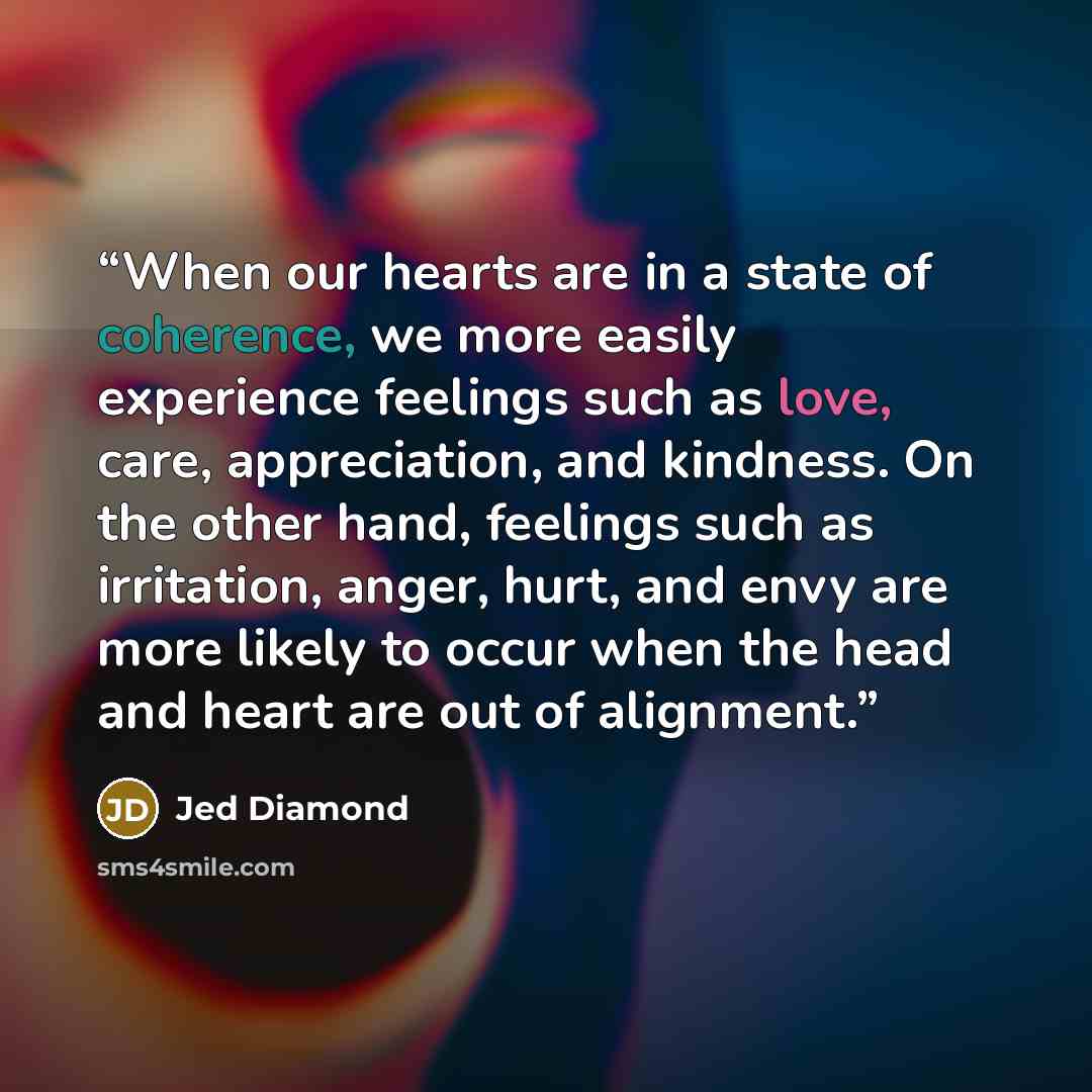 “When our hearts are in a state of coherence, we more easily experience feelings such as love, care, appreciation, and kindness. On the other hand, feelings such as irritation, anger, hurt, and envy are more likely to occur when the head and heart are out of alignment.” quote by Jed Diamond