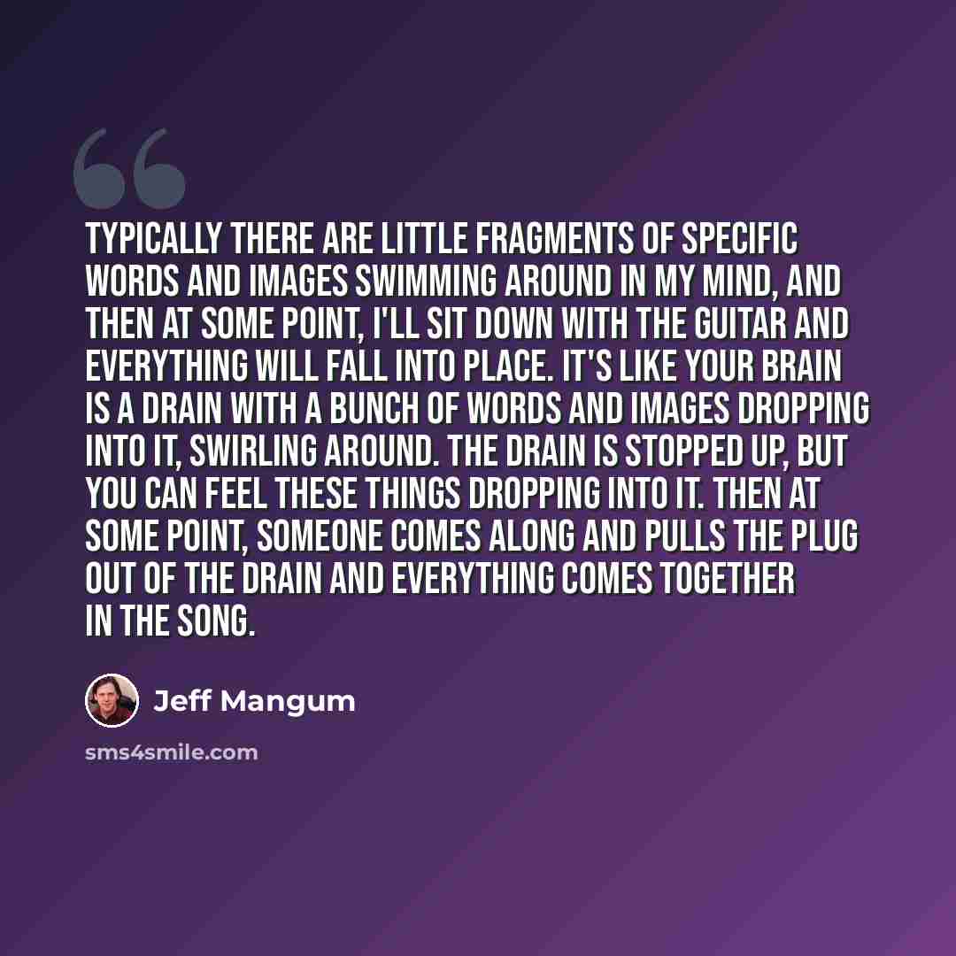 “Typically there are little fragments of specific words and images swimming around in my mind, and then at some point, I'll sit down with the guitar and everything will fall into place. It's like your brain is a drain with a bunch of words and images dropping into it, swirling around. The drain is…” quote by Jeff Mangum