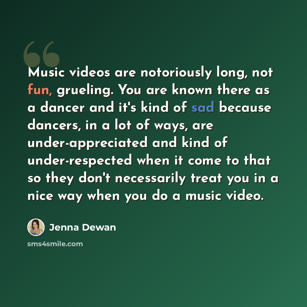 “Music videos are notoriously long, not fun, grueling. You are known there as a dancer and it's kind of sad because dancers, in a lot of ways, are under-appreciated and kind of under-respected when it come to that so they don't necessarily treat you in a nice way when you do a music video.” quote by Jenna Dewan