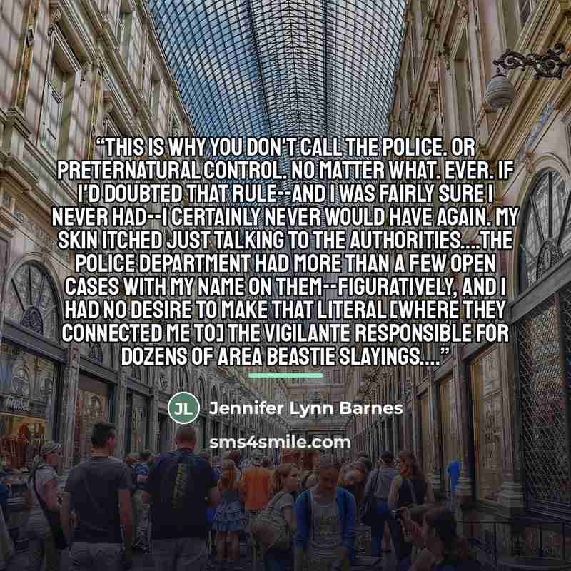 “This is why you don't call the police. Or Preternatural Control. No matter what. Ever. If I'd doubted that rule--and I was fairly sure I never had--I certainly never would have again. My skin itched just talking to the authorities…The police department had more than a few open cases with my name…” quote by Jennifer Lynn Barnes