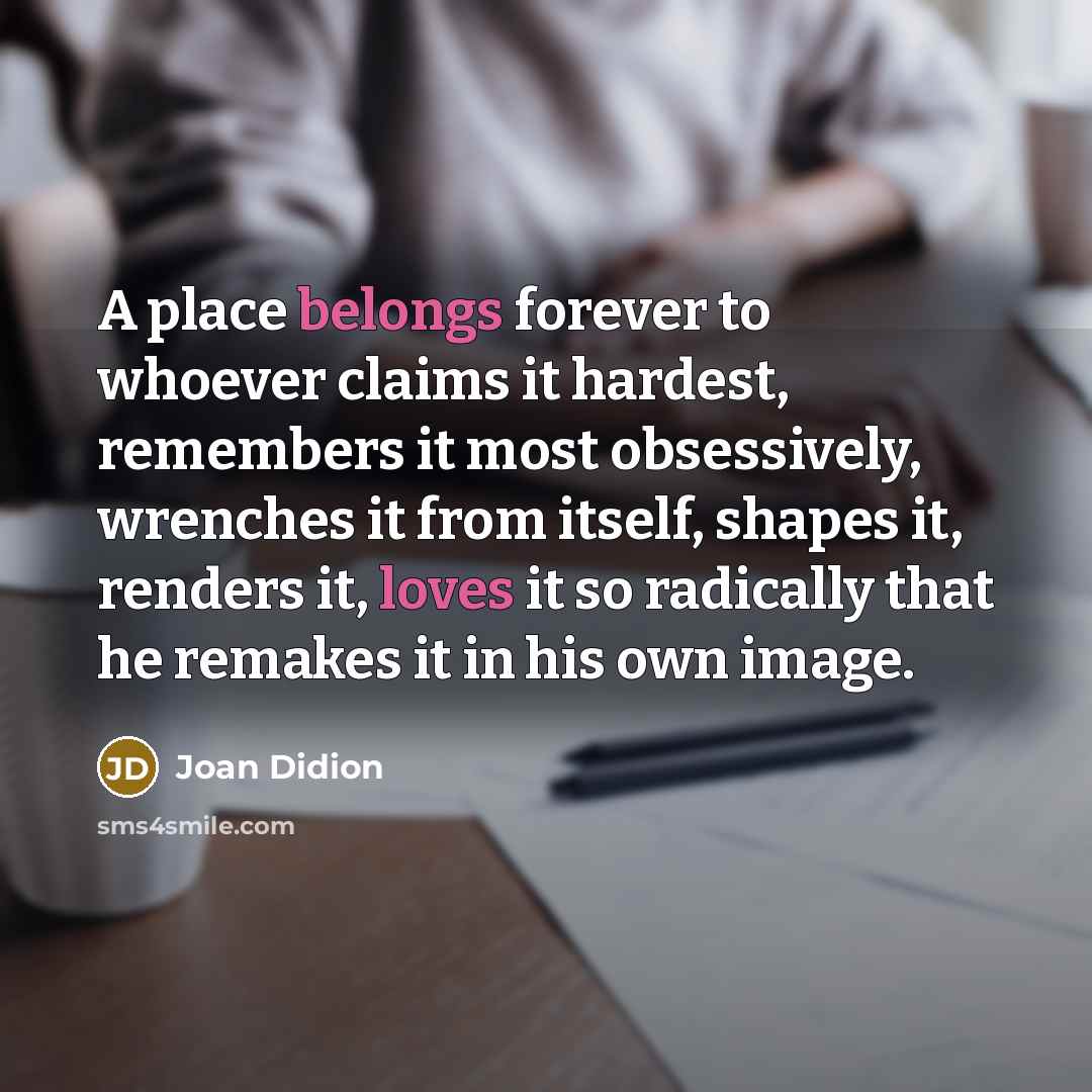 “A place belongs forever to whoever claims it hardest, remembers it most obsessively, wrenches it from itself, shapes it, renders it, loves it so radically that he remakes it in his own image.” quote by Joan Didion