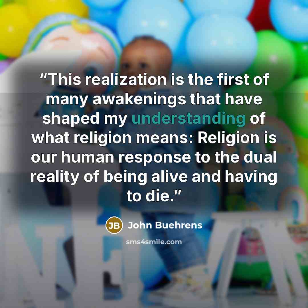 “This realization is the first of many awakenings that have shaped my understanding of what religion means: Religion is our human response to the dual reality of being alive and having to die.” quote by John Buehrens