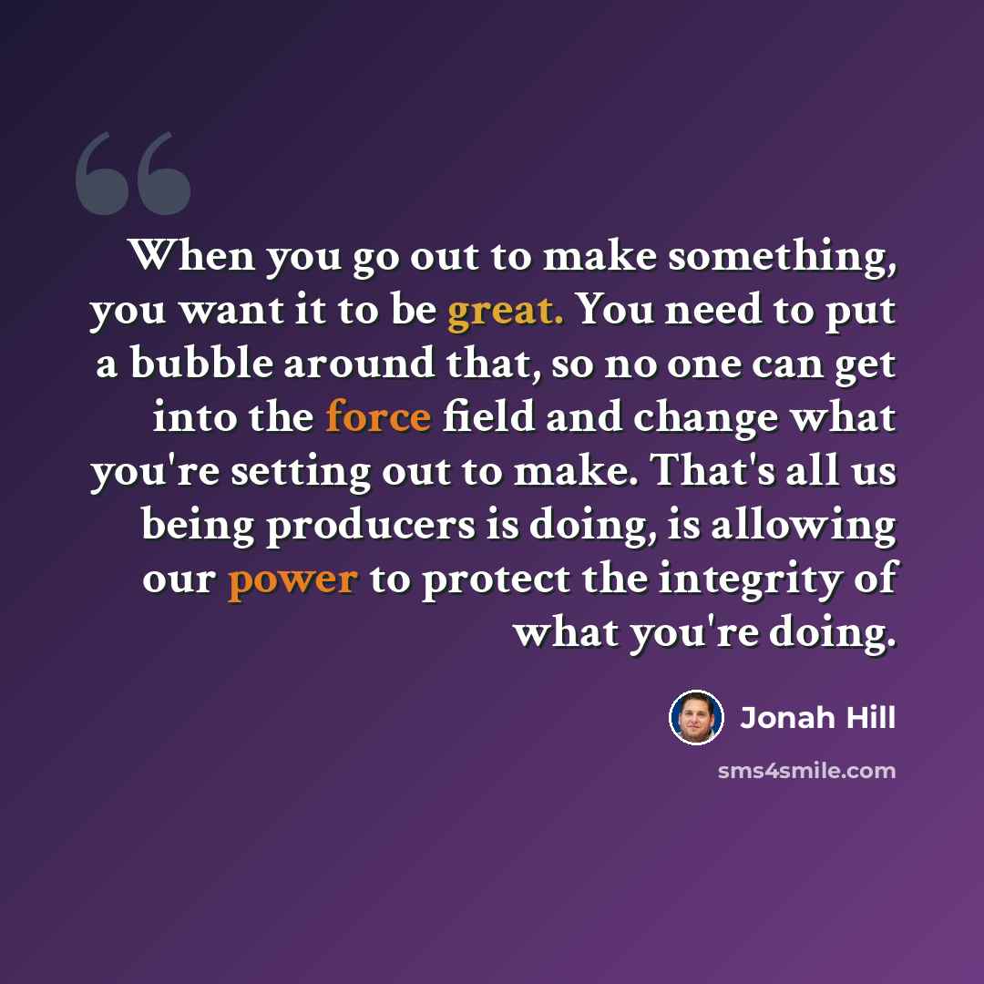 “When you go out to make something, you want it to be great. You need to put a bubble around that, so no one can get into the force field and change what you're setting out to make. That's all us being producers is doing, is allowing our power to protect the integrity of what you're doing.” quote by Jonah Hill