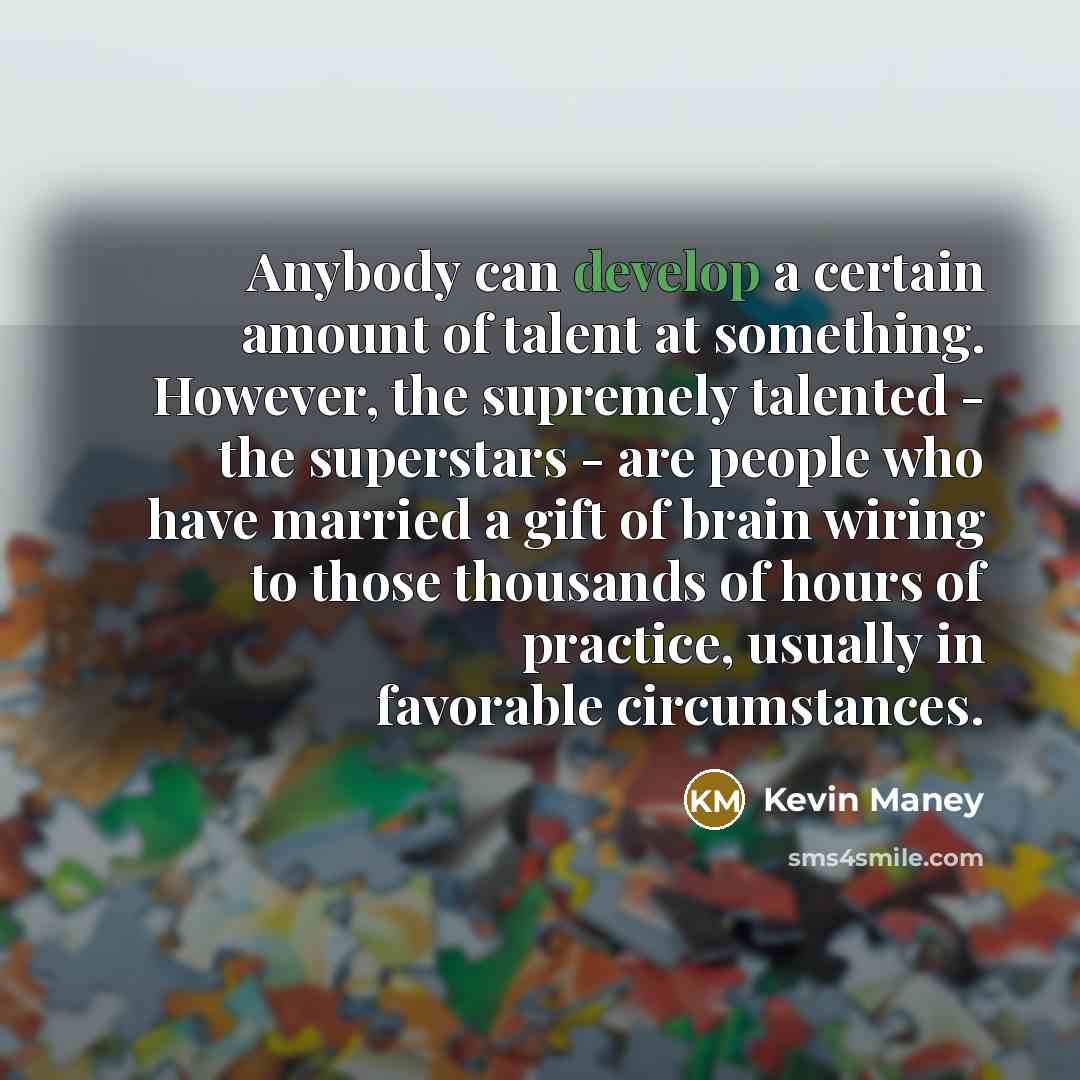 “Anybody can develop a certain amount of talent at something. However, the supremely talented - the superstars - are people who have married a gift of brain wiring to those thousands of hours of practice, usually in favorable circumstances.” quote by Kevin Maney