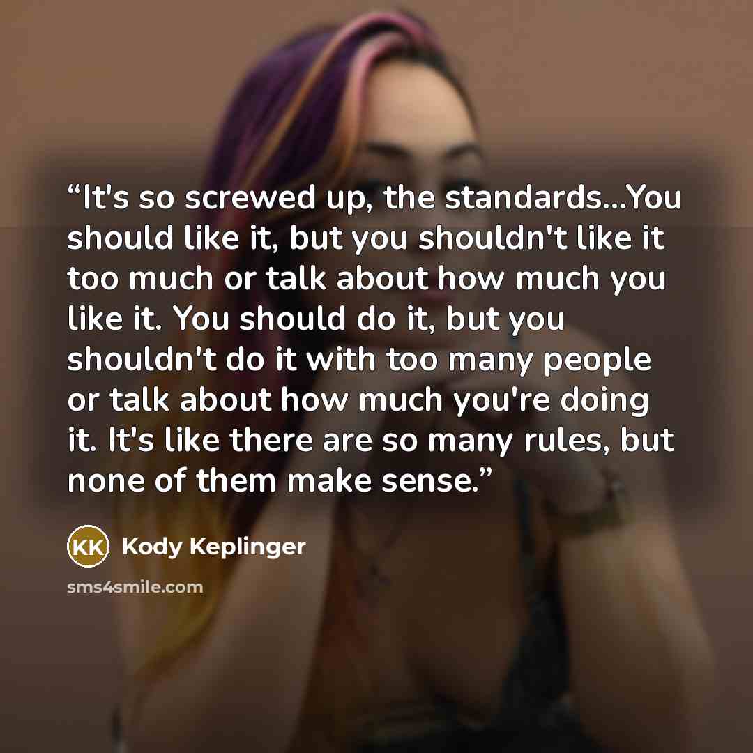 “It's so screwed up, the standards...You should like it, but you shouldn't like it too much or talk about how much you like it. You should do it, but you shouldn't do it with too many people or talk about how much you're doing it. It's like there are so many rules, but none of them make sense.” quote by Kody Keplinger