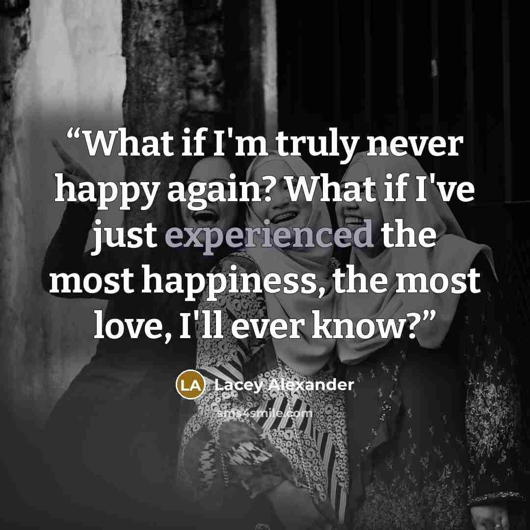 “What if I'm truly never happy again? What if I've just experienced the most happiness, the most love, I'll ever know?” quote by Lacey Alexander