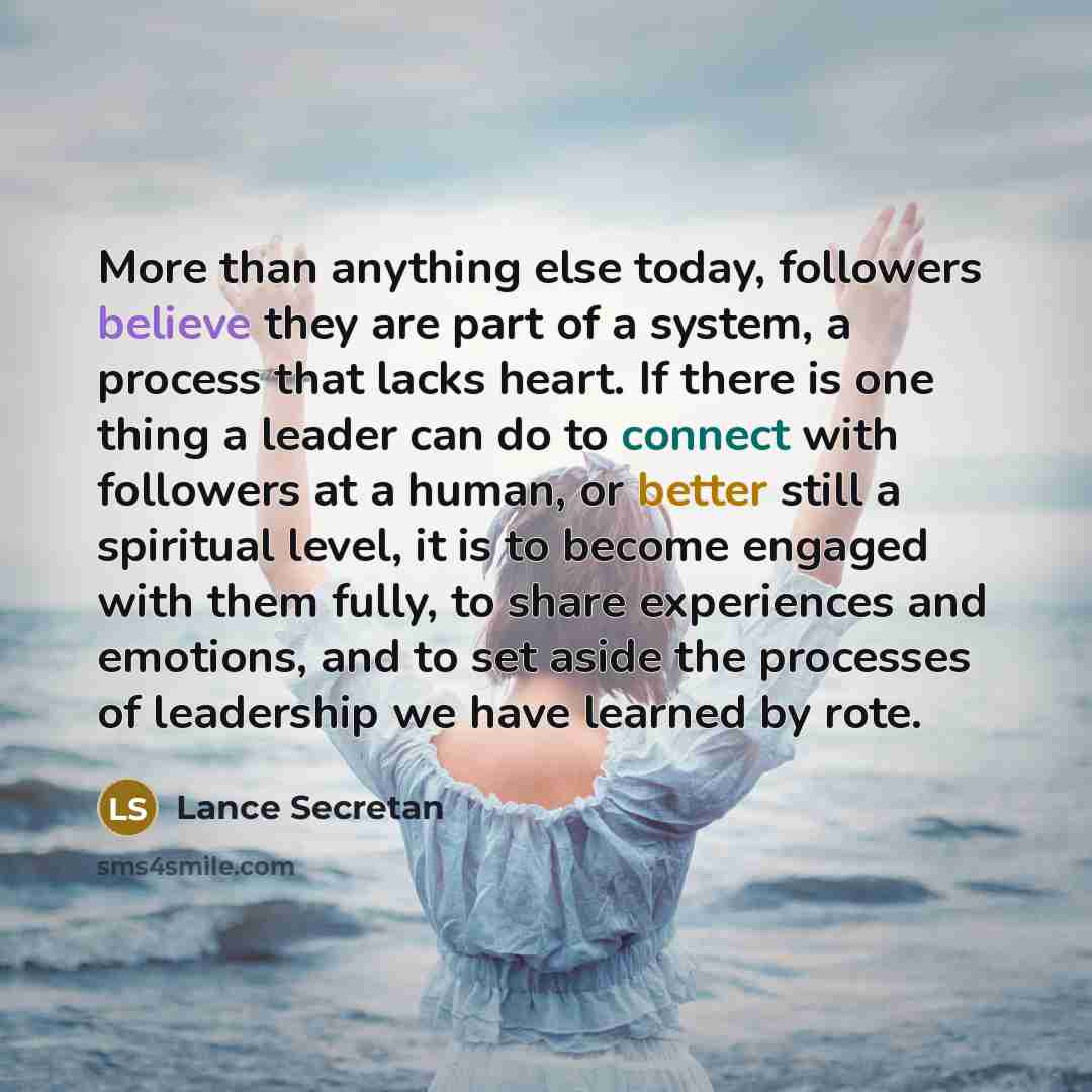 “More than anything else today, followers believe they are part of a system, a process that lacks heart. If there is one thing a leader can do to connect with followers at a human, or better still a spiritual level, it is to become engaged with them fully, to share experiences and emotions, and to…” quote by Lance Secretan