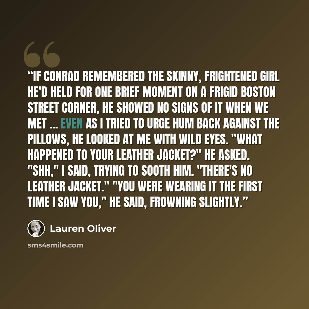 “If Conrad remembered the skinny, frightened girl he'd held for one brief moment on a frigid Boston street corner, he showed no signs of it when we met ... Even as I tried to urge hum back against the pillows, he looked at me with wild eyes. "What happened to your leather jacket?" he asked. "Shh,"…” quote by Lauren Oliver
