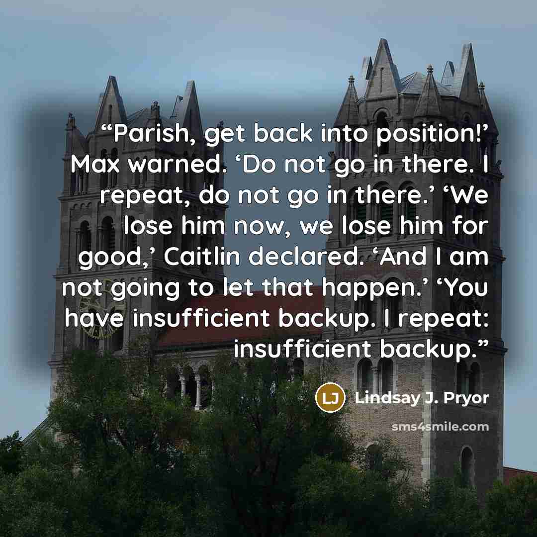 “Parish, get back into position!’ Max warned. ‘Do not go in there. I repeat, do not go in there.’ ‘We lose him now, we lose him for good,’ Caitlin declared. ‘And I am not going to let that happen.’ ‘You have insufficient backup. I repeat: insufficient backup.” quote by Lindsay J. Pryor