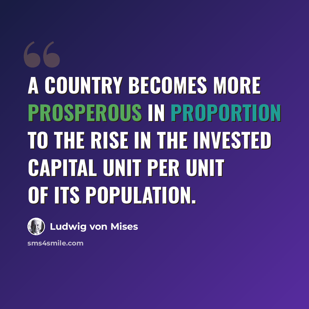 “A country becomes more prosperous in proportion to the rise in the invested capital unit per unit of its population.” quote by Ludwig von Mises