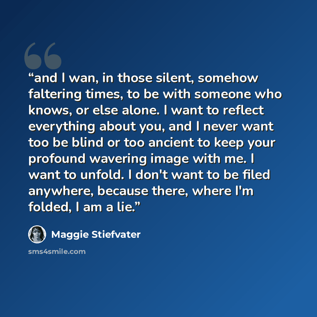 “and I wan, in those silent, somehow faltering times, to be with someone who knows, or else alone. I want to reflect everything about you, and I never want too be blind or too ancient to keep your profound wavering image with me. I want to unfold. I don't want to be filed anywhere, because there…” quote by Maggie Stiefvater
