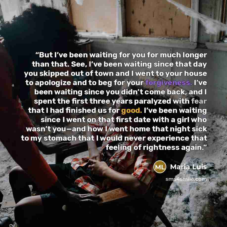 “But I’ve been waiting for you for much longer than that. See, I’ve been waiting since that day you skipped out of town and I went to your house to apologize and to beg for your forgiveness. I’ve been waiting since you didn’t come back, and I spent the first three years paralyzed with fear that I…” quote by Maria Luis