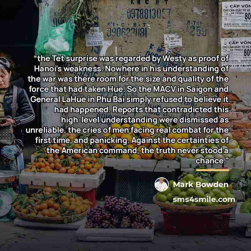 “the Tet surprise was regarded by Westy as proof of Hanoi’s weakness. Nowhere in his understanding of the war was there room for the size and quality of the force that had taken Hue. So the MACV in Saigon and General LaHue in Phu Bai simply refused to believe it had happened. Reports that…” quote by Mark Bowden