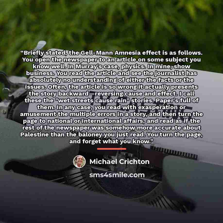 “Briefly stated, the Gell-Mann Amnesia effect is as follows. You open the newspaper to an article on some subject you know well. In Murray's case, physics. In mine, show business. You read the article and see the journalist has absolutely no understanding of either the facts or the issues. Often…” quote by Michael Crichton