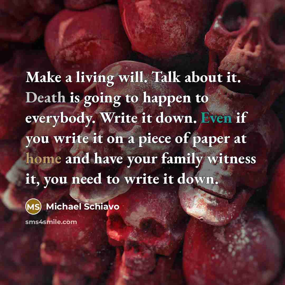 “Make a living will. Talk about it. Death is going to happen to everybody. Write it down. Even if you write it on a piece of paper at home and have your family witness it, you need to write it down.” quote by Michael Schiavo