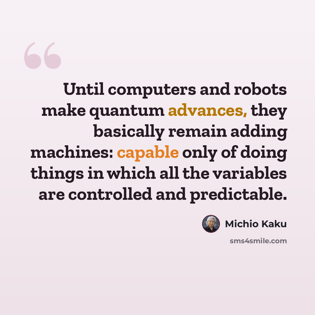 “Until computers and robots make quantum advances, they basically remain adding machines: capable only of doing things in which all the variables are controlled and predictable.” quote by Michio Kaku