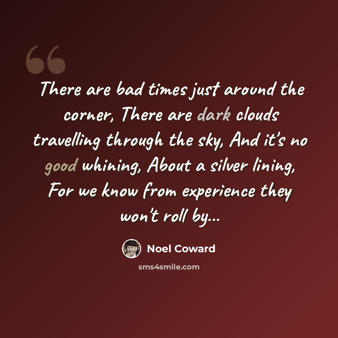 “There are bad times just around the corner, There are dark clouds travelling through the sky, And it's no good whining, About a silver lining, For we know from experience they won't roll by...” quote by Noel Coward