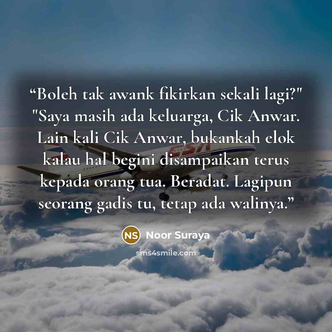 “Boleh tak awank fikirkan sekali lagi?" "Saya masih ada keluarga, Cik Anwar. Lain kali Cik Anwar, bukankah elok kalau hal begini disampaikan terus kepada orang tua. Beradat. Lagipun seorang gadis tu, tetap ada walinya.” quote by Noor Suraya