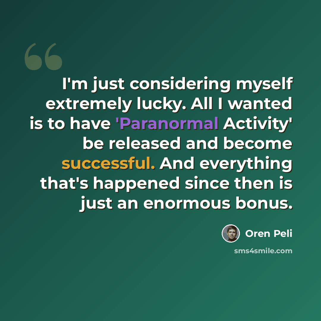 “I'm just considering myself extremely lucky. All I wanted is to have 'Paranormal Activity' be released and become successful. And everything that's happened since then is just an enormous bonus.” quote by Oren Peli