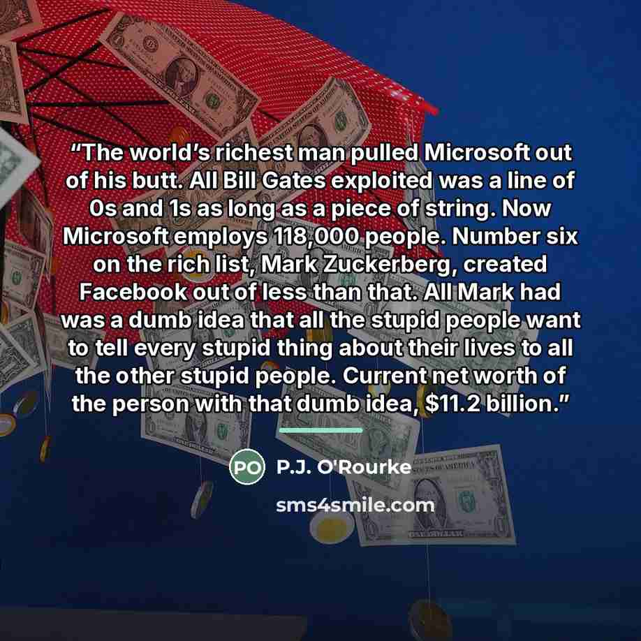 “The world’s richest man pulled Microsoft out of his butt. All Bill Gates exploited was a line of 0s and 1s as long as a piece of string. Now Microsoft employs 118,000 people. Number six on the rich list, Mark Zuckerberg, created Facebook out of less than that. All Mark had was a dumb idea that all…” quote by P.J. O'Rourke