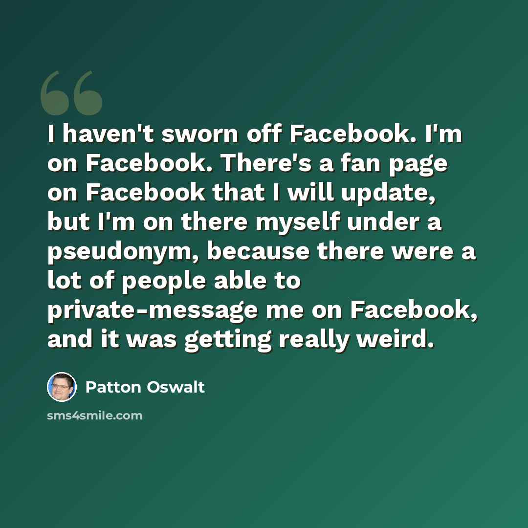 “I haven't sworn off Facebook. I'm on Facebook. There's a fan page on Facebook that I will update, but I'm on there myself under a pseudonym, because there were a lot of people able to private-message me on Facebook, and it was getting really weird.” quote by Patton Oswalt