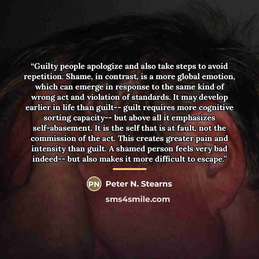 “Guilty people apologize and also take steps to avoid repetition. Shame, in contrast, is a more global emotion, which can emerge in response to the same kind of wrong act and violation of standards. It may develop earlier in life than guilt-- guilt requires more cognitive sorting capacity-- but…” quote by Peter N. Stearns