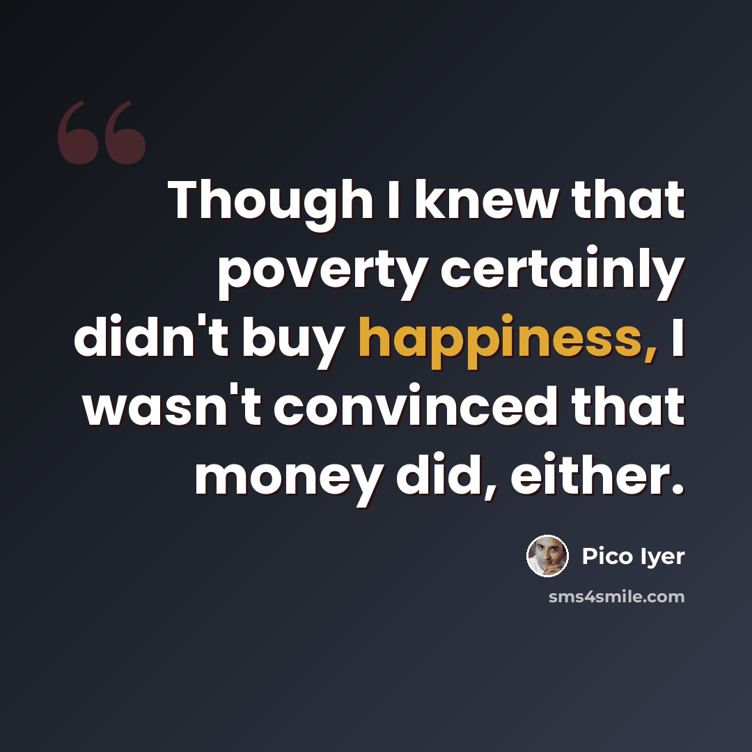 “Though I knew that poverty certainly didn't buy happiness, I wasn't convinced that money did, either.” quote by Pico Iyer