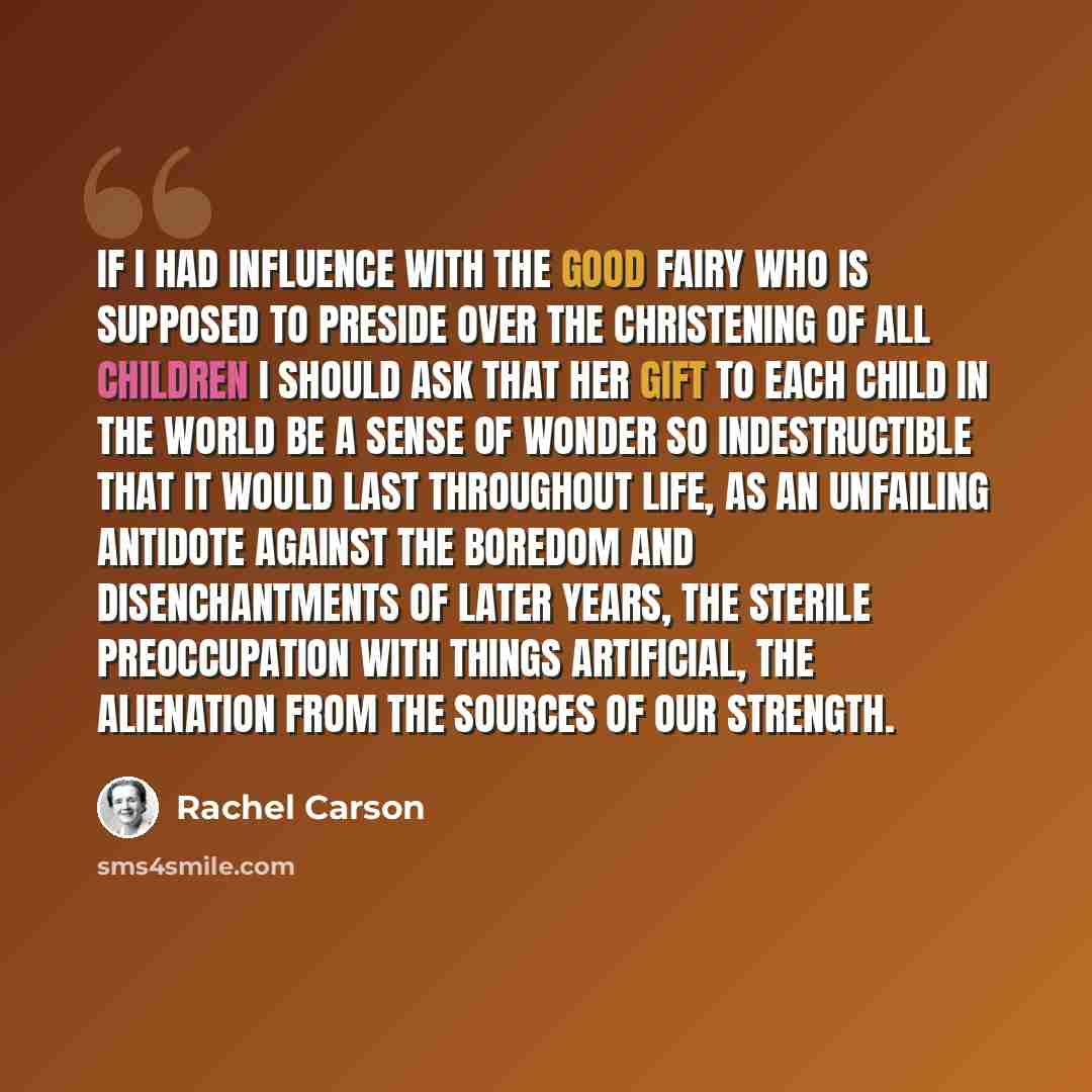 “If I had influence with the good fairy who is supposed to preside over the christening of all children I should ask that her gift to each child in the world be a sense of wonder so indestructible that it would last throughout life, as an unfailing antidote against the boredom and disenchantments…” quote by Rachel Carson