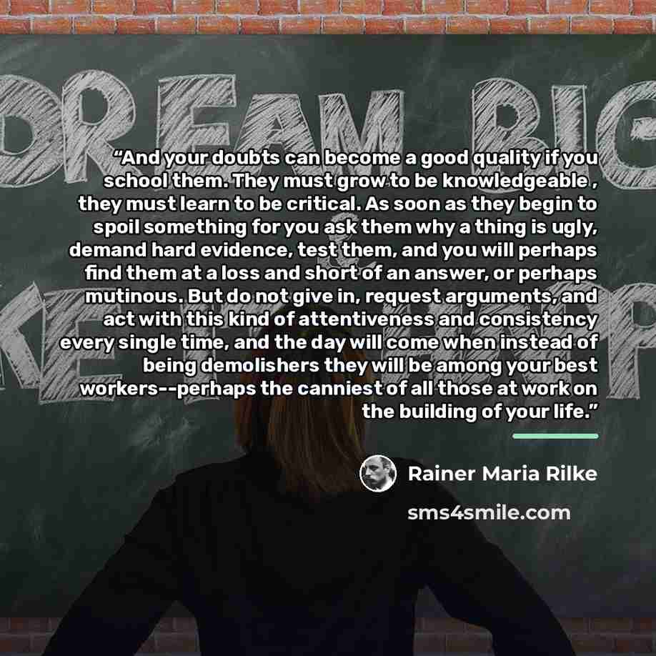 “And your doubts can become a good quality if you school them. They must grow to be knowledgeable , they must learn to be critical. As soon as they begin to spoil something for you ask them why a thing is ugly, demand hard evidence, test them, and you will perhaps find them at a loss and short of…” quote by Rainer Maria Rilke