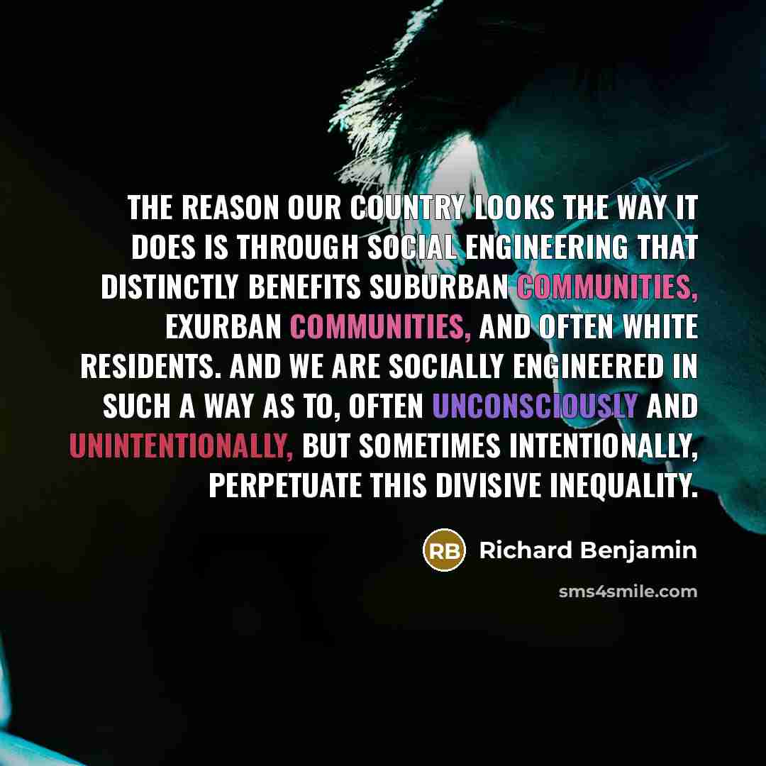 “The reason our country looks the way it does is through social engineering that distinctly benefits suburban communities, exurban communities, and often white residents. And we are socially engineered in such a way as to, often unconsciously and unintentionally, but sometimes intentionally…” quote by Richard Benjamin