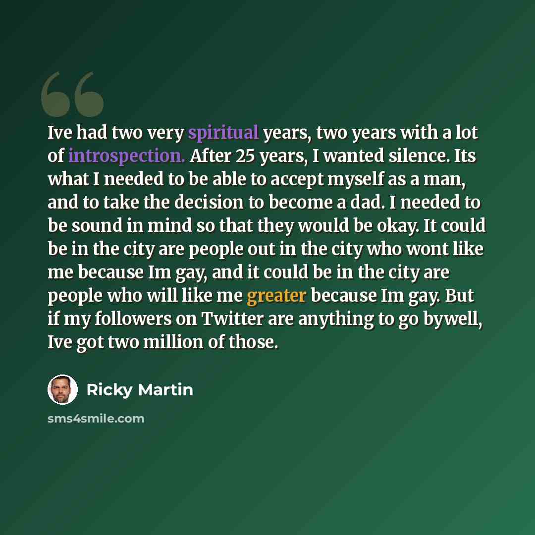 “Ive had two very spiritual years, two years with a lot of introspection. After 25 years, I wanted silence. Its what I needed to be able to accept myself as a man, and to take the decision to become a dad. I needed to be sound in mind so that they would be okay. It could be in the city are people…” quote by Ricky Martin