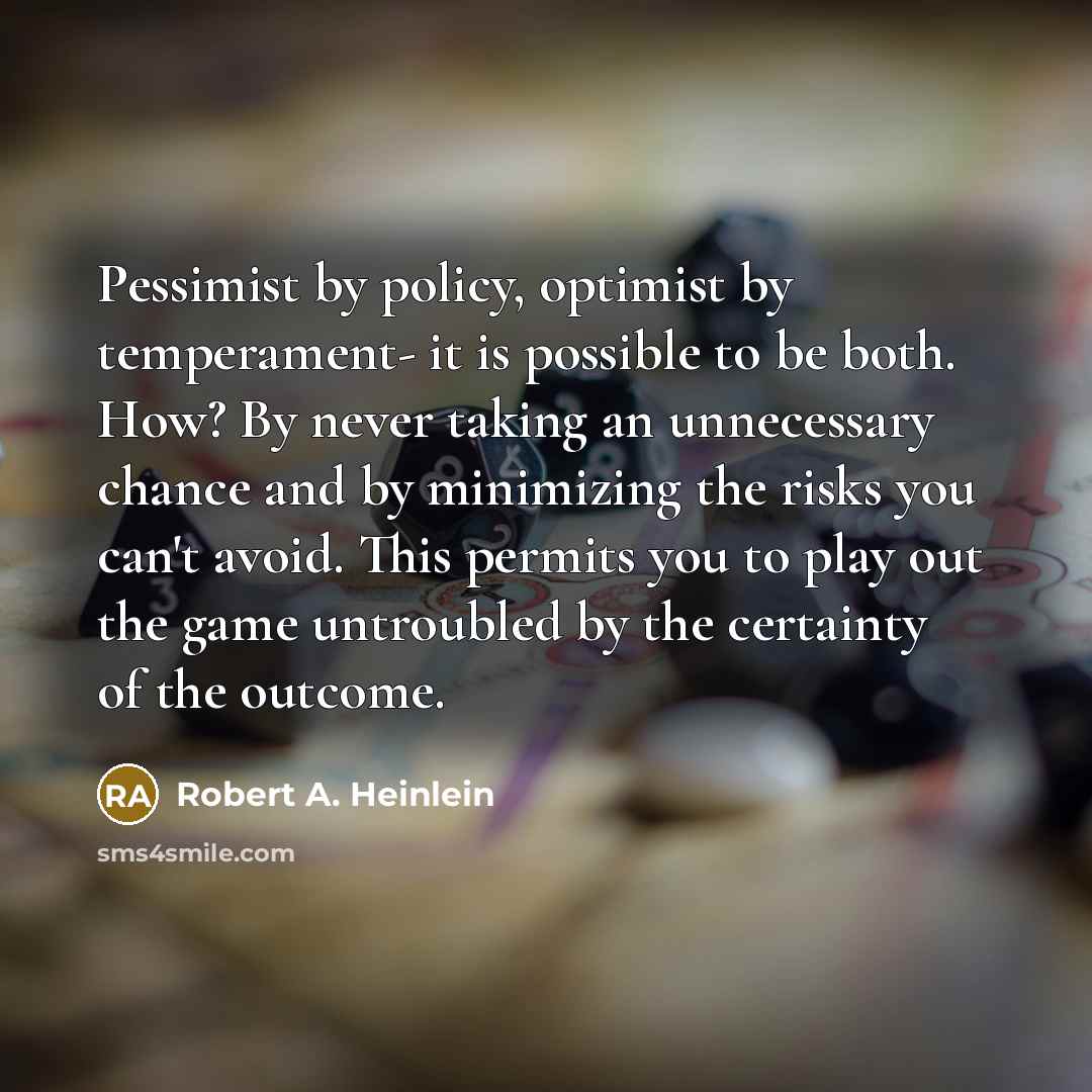 “Pessimist by policy, optimist by temperament- it is possible to be both. How? By never taking an unnecessary chance and by minimizing the risks you can't avoid. This permits you to play out the game untroubled by the certainty of the outcome.” quote by Robert A. Heinlein