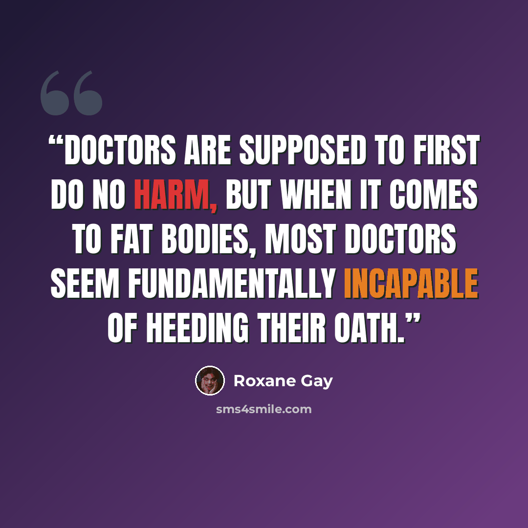 “Doctors are supposed to first do no harm, but when it comes to fat bodies, most doctors seem fundamentally incapable of heeding their oath.” quote by Roxane Gay