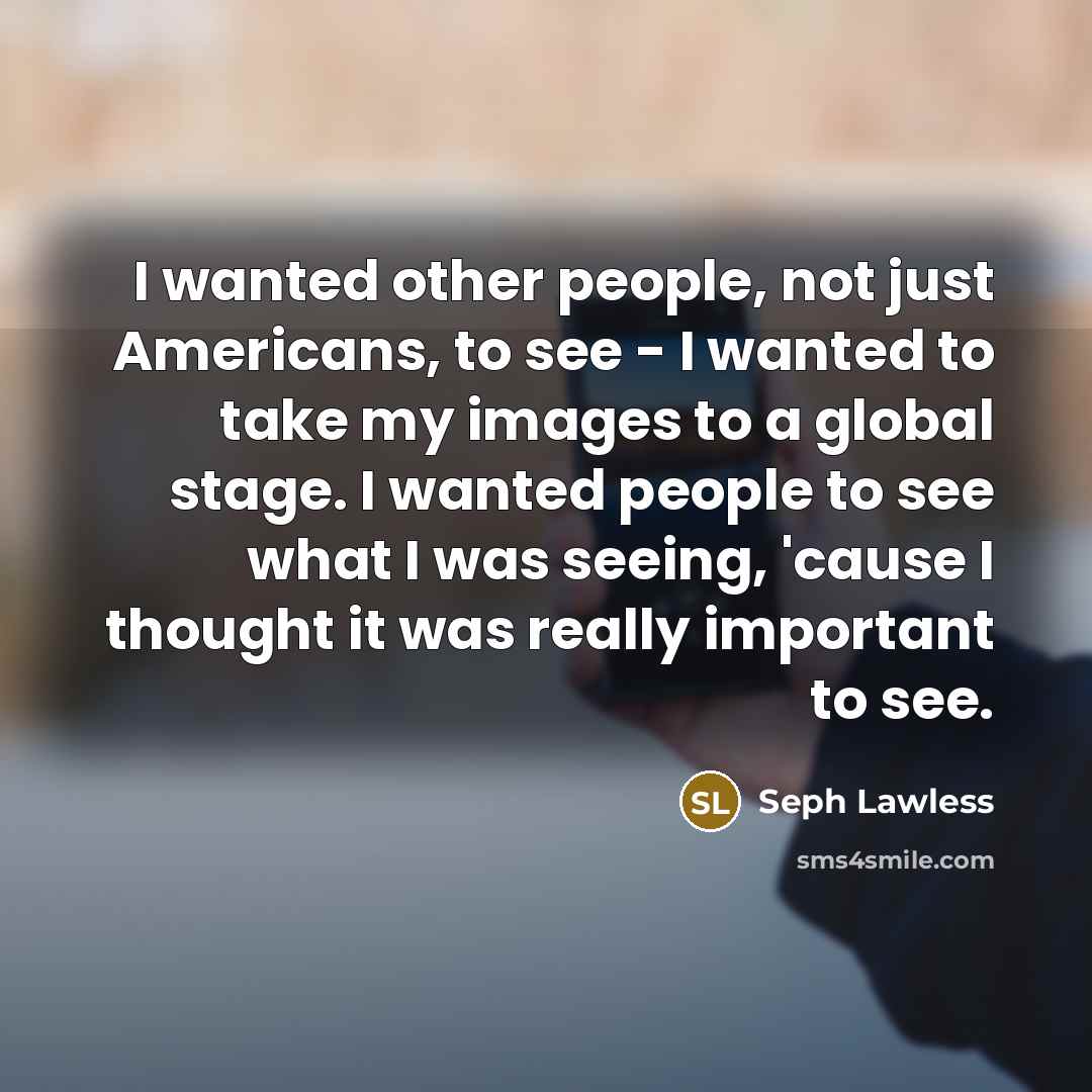 “I wanted other people, not just Americans, to see - I wanted to take my images to a global stage. I wanted people to see what I was seeing, 'cause I thought it was really important to see.” quote by Seph Lawless