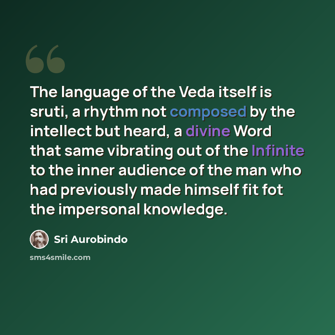 “The language of the Veda itself is sruti, a rhythm not composed by the intellect but heard, a divine Word that same vibrating out of the Infinite to the inner audience of the man who had previously made himself fit fot the impersonal knowledge.” quote by Sri Aurobindo