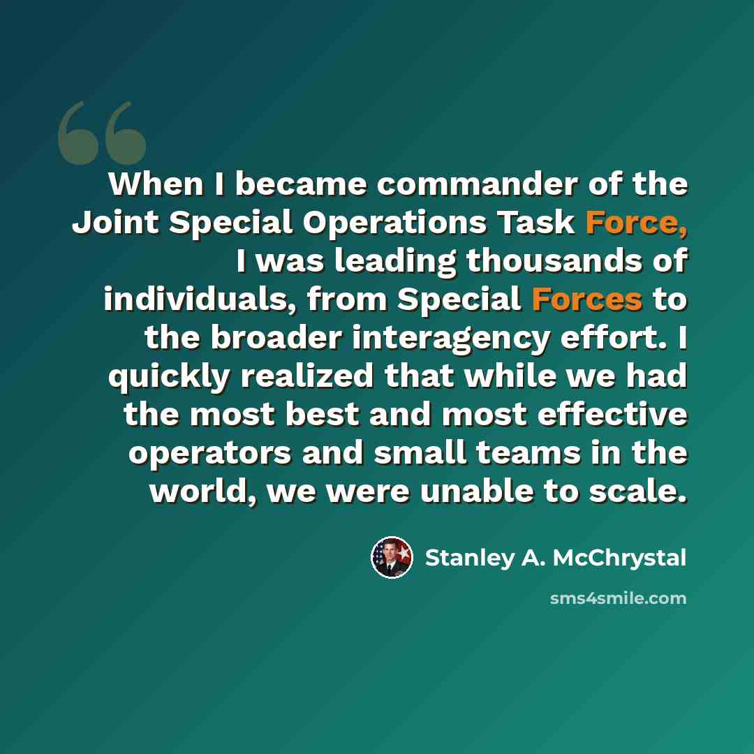 “When I became commander of the Joint Special Operations Task Force, I was leading thousands of individuals, from Special Forces to the broader interagency effort. I quickly realized that while we had the most best and most effective operators and small teams in the world, we were unable to scale.” quote by Stanley A. McChrystal