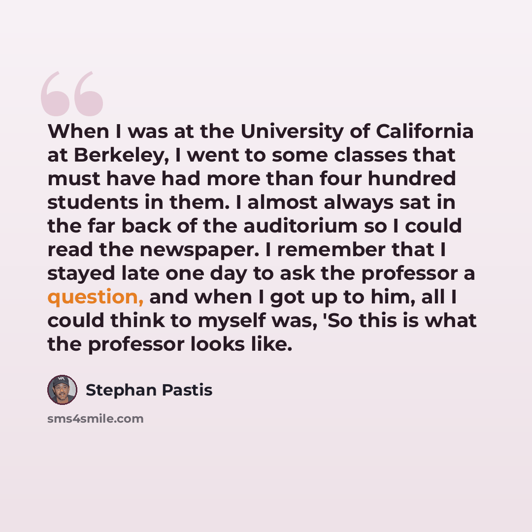 “When I was at the University of California at Berkeley, I went to some classes that must have had more than four hundred students in them. I almost always sat in the far back of the auditorium so I could read the newspaper. I remember that I stayed late one day to ask the professor a question, and…” quote by Stephan Pastis