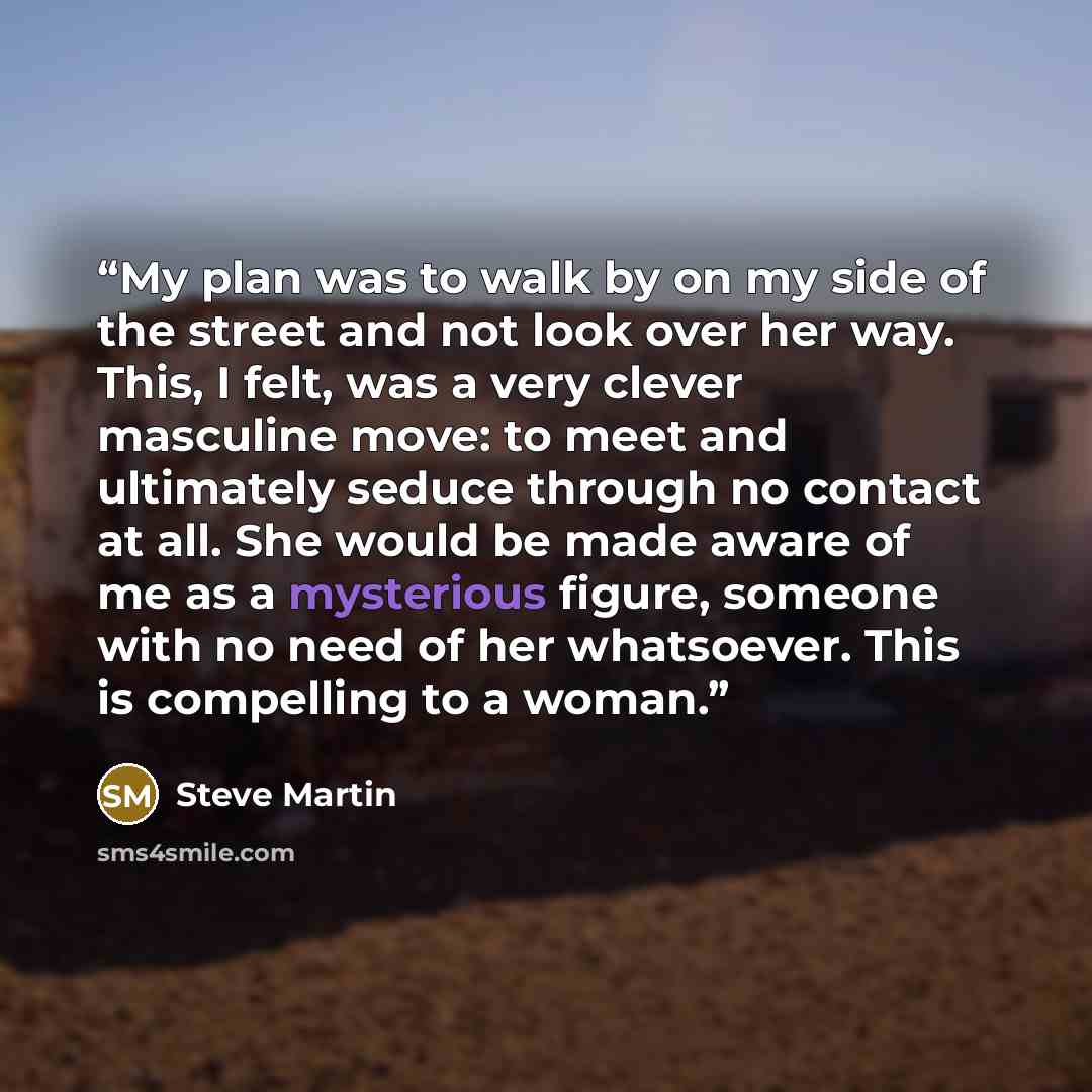“My plan was to walk by on my side of the street and not look over her way. This, I felt, was a very clever masculine move: to meet and ultimately seduce through no contact at all. She would be made aware of me as a mysterious figure, someone with no need of her whatsoever. This is compelling to a…” quote by Steve Martin